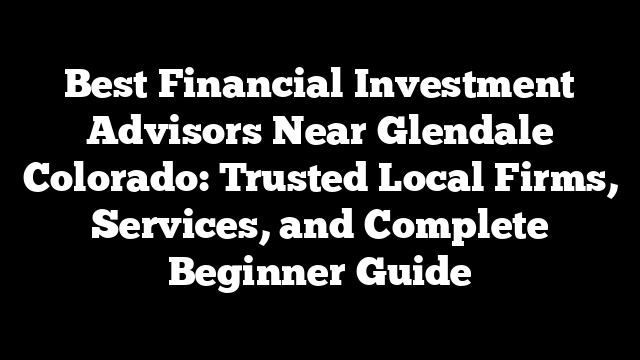 Best Financial Investment Advisors Near Glendale Colorado: Trusted Local Firms, Services, and Complete Beginner Guide