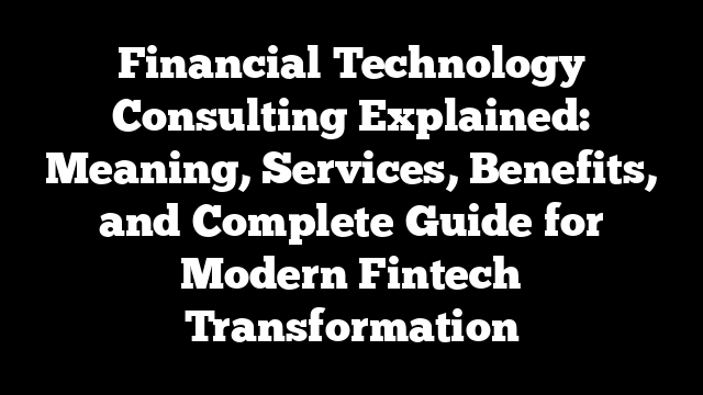 Financial Technology Consulting Explained: Meaning, Services, Benefits, and Complete Guide for Modern Fintech Transformation